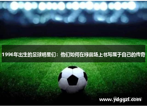 1996年出生的足球明星们：他们如何在绿茵场上书写属于自己的传奇