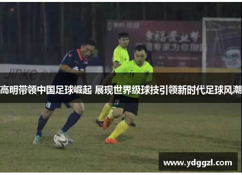 高明带领中国足球崛起 展现世界级球技引领新时代足球风潮