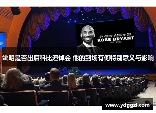 姚明是否出席科比追悼会 他的到场有何特别意义与影响