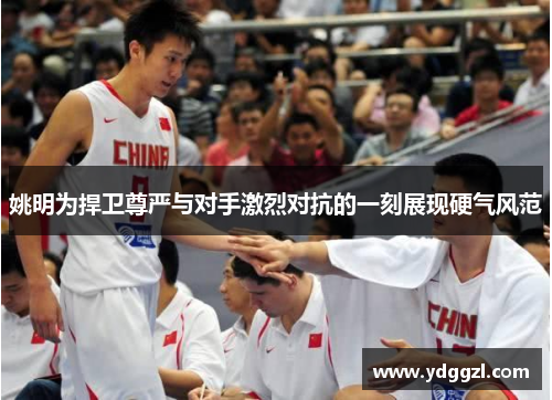 姚明为捍卫尊严与对手激烈对抗的一刻展现硬气风范