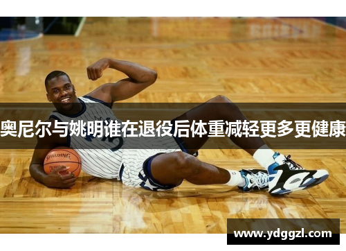 奥尼尔与姚明谁在退役后体重减轻更多更健康