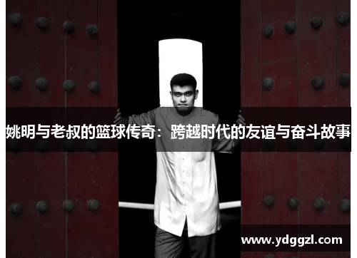 姚明与老叔的篮球传奇：跨越时代的友谊与奋斗故事