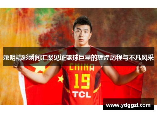 姚明精彩瞬间汇聚见证篮球巨星的辉煌历程与不凡风采