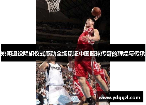 姚明退役降旗仪式感动全场见证中国篮球传奇的辉煌与传承