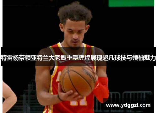 特雷杨带领亚特兰大老鹰重塑辉煌展现超凡球技与领袖魅力